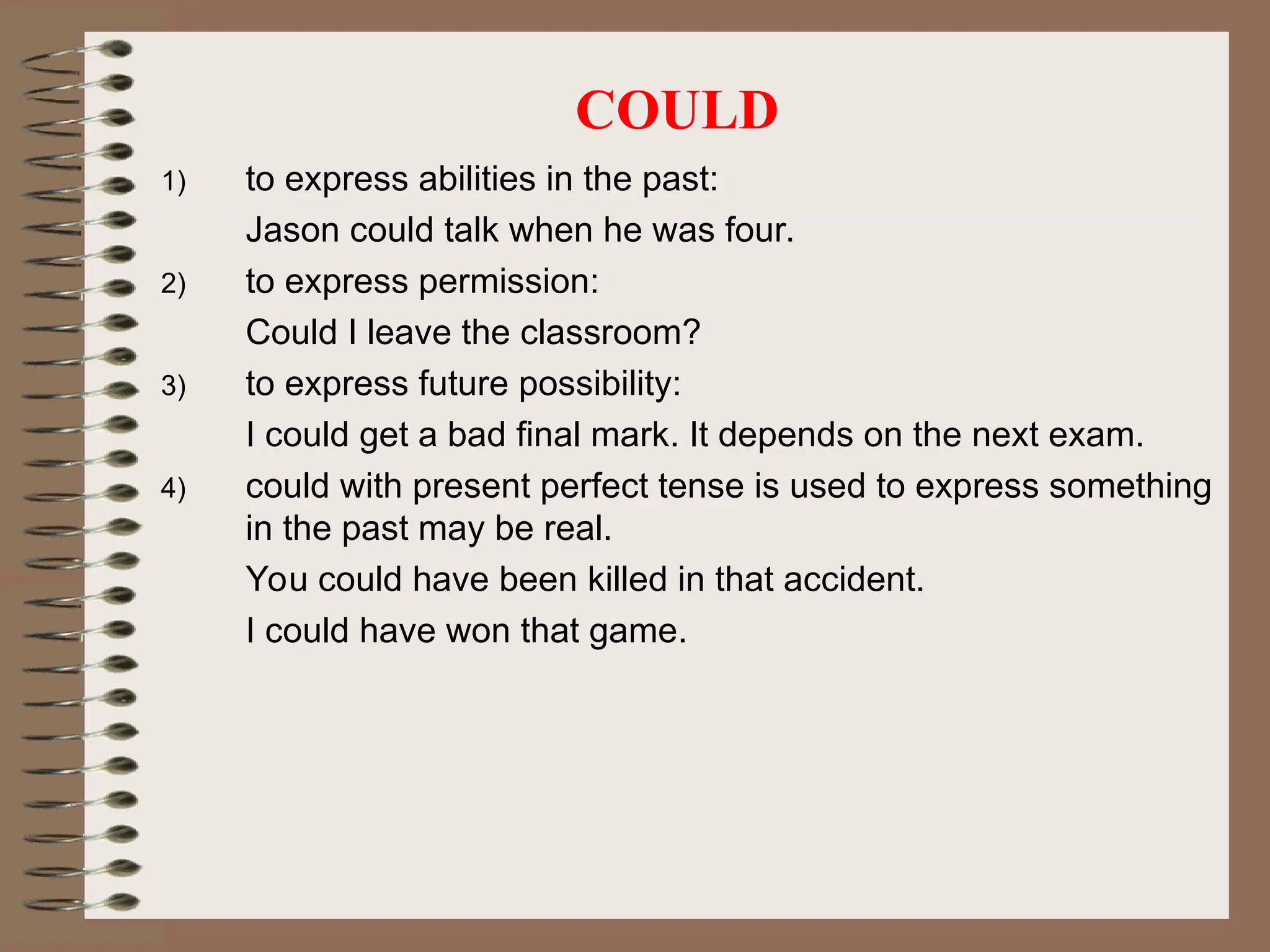 COULD
1) to express abilities in the past:
Jason could talk when he was four.
2) to express permission:
Could I leave the classroom?
3) to express future possibility:
I could get a bad final mark. It depends on the next exam.
4) could with present perfect tense is used to express something
in the past may be real.
You could have been killed in that accident.
I could have won that game.
 