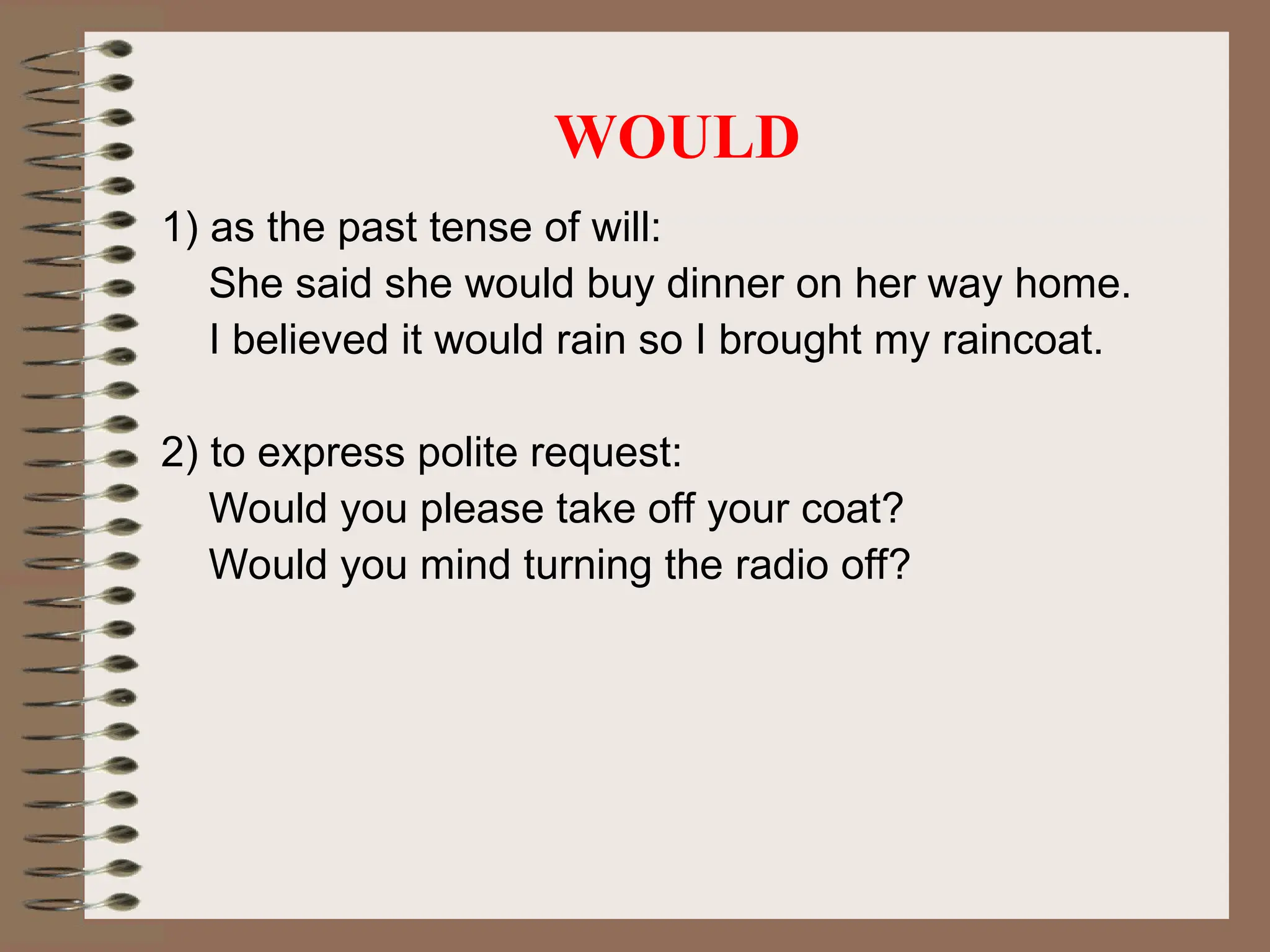 WOULD
1) as the past tense of will:
She said she would buy dinner on her way home.
I believed it would rain so I brought my raincoat.
2) to express polite request:
Would you please take off your coat?
Would you mind turning the radio off?
 