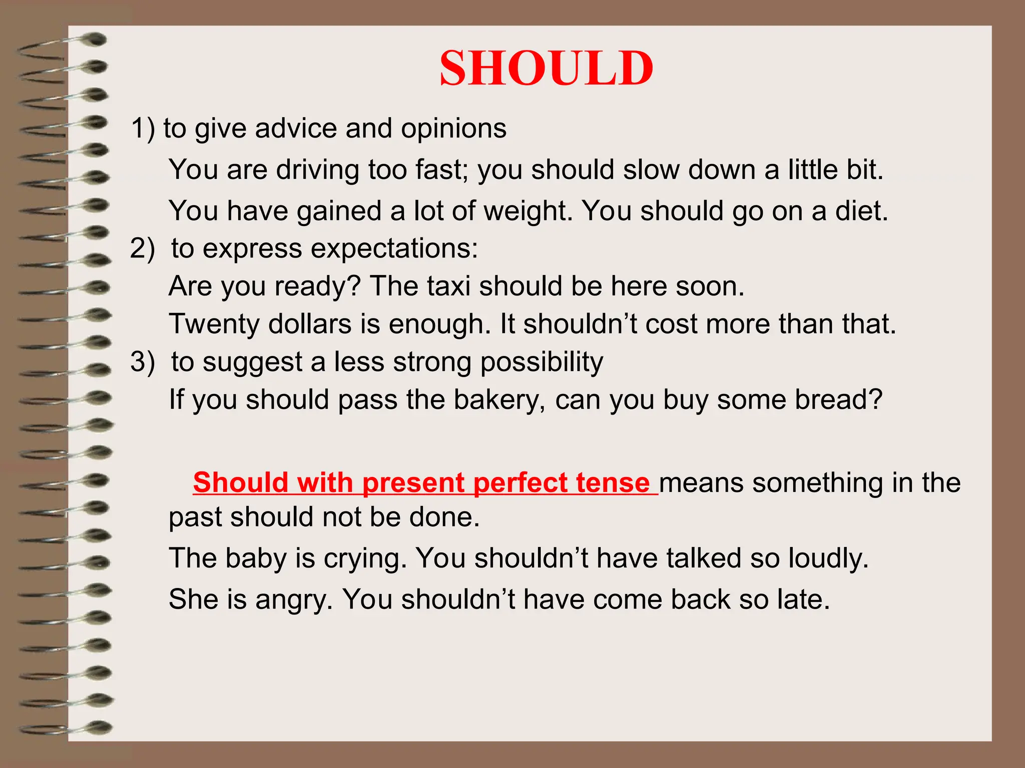 SHOULD
1) to give advice and opinions
You are driving too fast; you should slow down a little bit.
You have gained a lot of weight. You should go on a diet.
2) to express expectations:
Are you ready? The taxi should be here soon.
Twenty dollars is enough. It shouldn’t cost more than that.
3) to suggest a less strong possibility
If you should pass the bakery, can you buy some bread?
Should with present perfect tense means something in the
past should not be done.
The baby is crying. You shouldn’t have talked so loudly.
She is angry. You shouldn’t have come back so late.
 