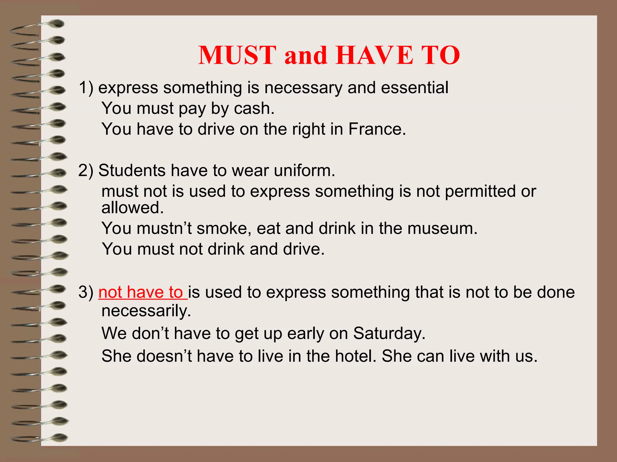 MUST and HAVE TO
1) express something is necessary and essential
You must pay by cash.
You have to drive on the right in France.
2) Students have to wear uniform.
must not is used to express something is not permitted or
allowed.
You mustn’t smoke, eat and drink in the museum.
You must not drink and drive.
3) not have to is used to express something that is not to be done
necessarily.
We don’t have to get up early on Saturday.
She doesn’t have to live in the hotel. She can live with us.
 