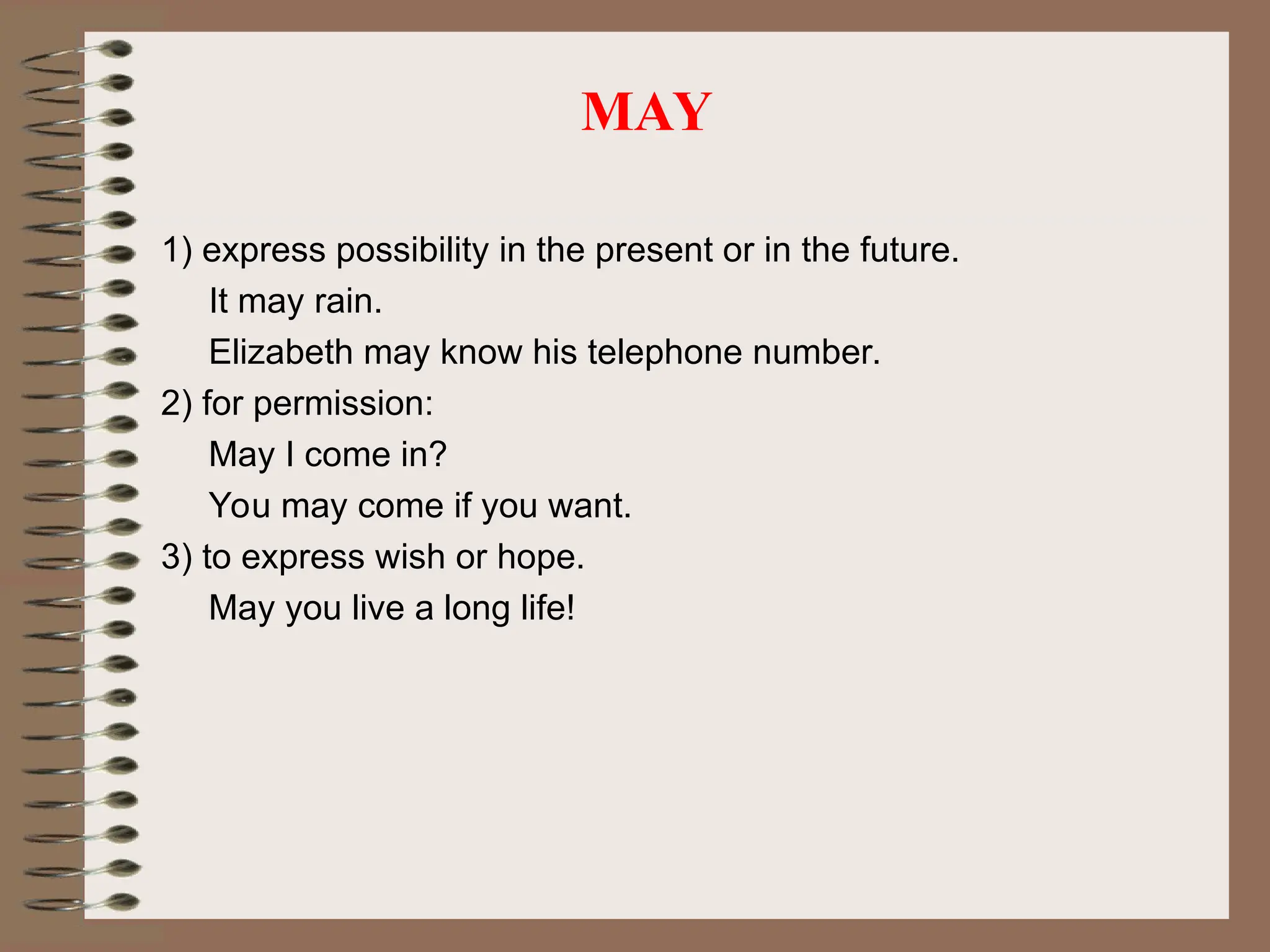 MAY
1) express possibility in the present or in the future.
It may rain.
Elizabeth may know his telephone number.
2) for permission:
May I come in?
You may come if you want.
3) to express wish or hope.
May you live a long life!
 