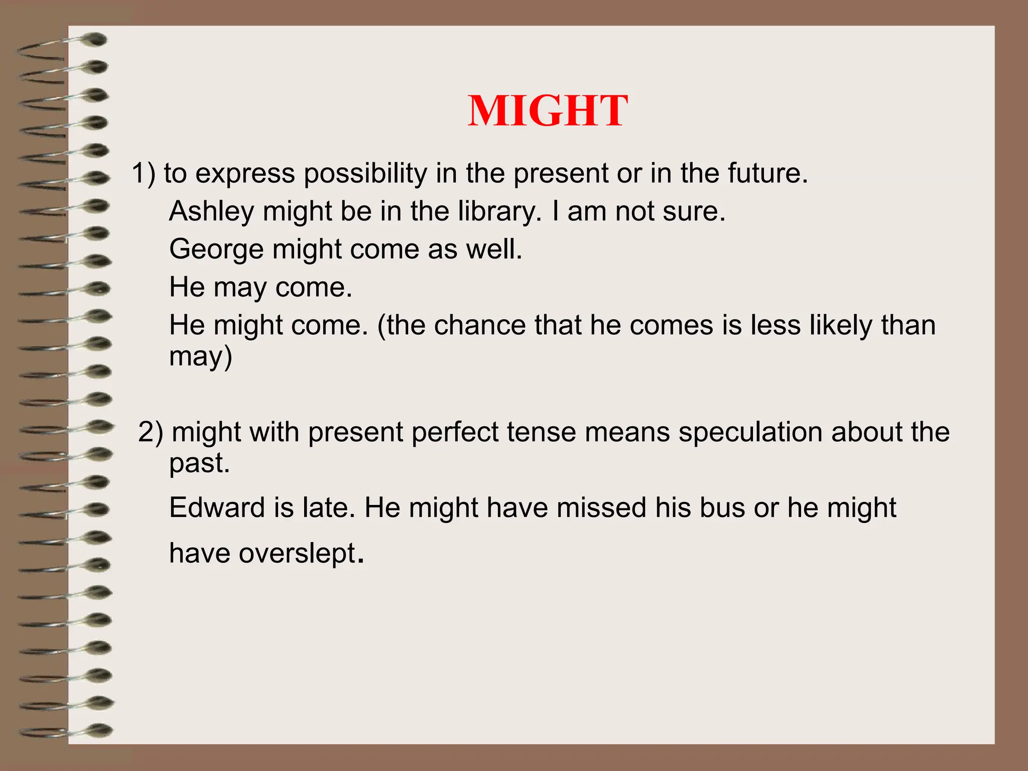 MIGHT
1) to express possibility in the present or in the future.
Ashley might be in the library. I am not sure.
George might come as well.
He may come.
He might come. (the chance that he comes is less likely than
may)
2) might with present perfect tense means speculation about the
past.
Edward is late. He might have missed his bus or he might
have overslept.
 