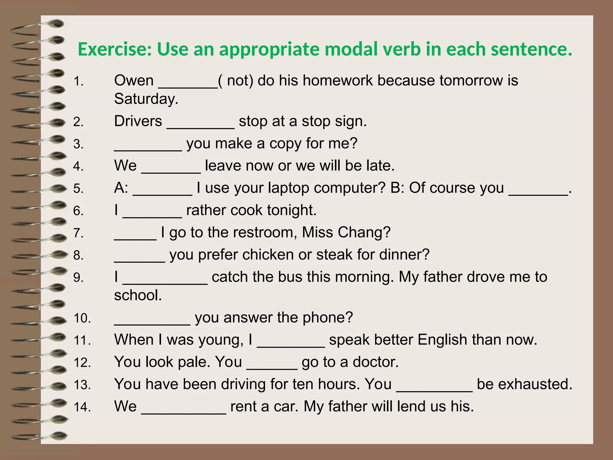 Exercise: Use an appropriate modal verb in each sentence.
1. Owen _______( not) do his homework because tomorrow is
Saturday.
2. Drivers ________ stop at a stop sign.
3. ________ you make a copy for me?
4. We _______ leave now or we will be late.
5. A: _______ I use your laptop computer? B: Of course you _______.
6. I _______ rather cook tonight.
7. _____ I go to the restroom, Miss Chang?
8. ______ you prefer chicken or steak for dinner?
9. I __________ catch the bus this morning. My father drove me to
school.
10. _________ you answer the phone?
11. When I was young, I ________ speak better English than now.
12. You look pale. You ______ go to a doctor.
13. You have been driving for ten hours. You _________ be exhausted.
14. We __________ rent a car. My father will lend us his.
 