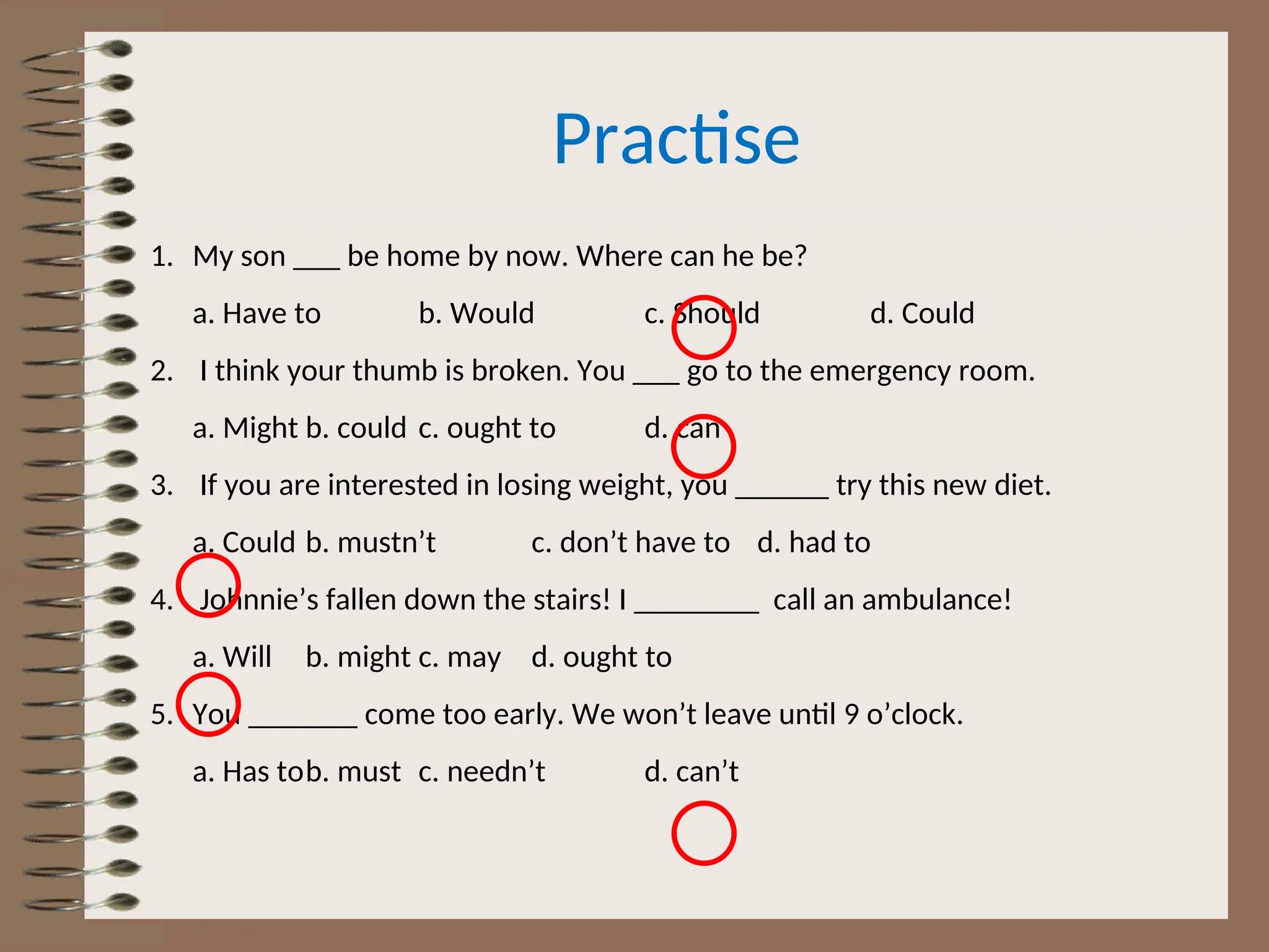 Practise
1. My son ___ be home by now. Where can he be?
a. Have to b. Would c. Should d. Could
2. I think your thumb is broken. You ___ go to the emergency room.
a. Might b. could c. ought to d. can
3. If you are interested in losing weight, you ______ try this new diet.
a. Could b. mustn’t c. don’t have to d. had to
4. Johnnie’s fallen down the stairs! I ________ call an ambulance!
a. Will b. might c. may d. ought to
5. You _______ come too early. We won’t leave until 9 o’clock.
a. Has tob. must c. needn’t d. can’t
 