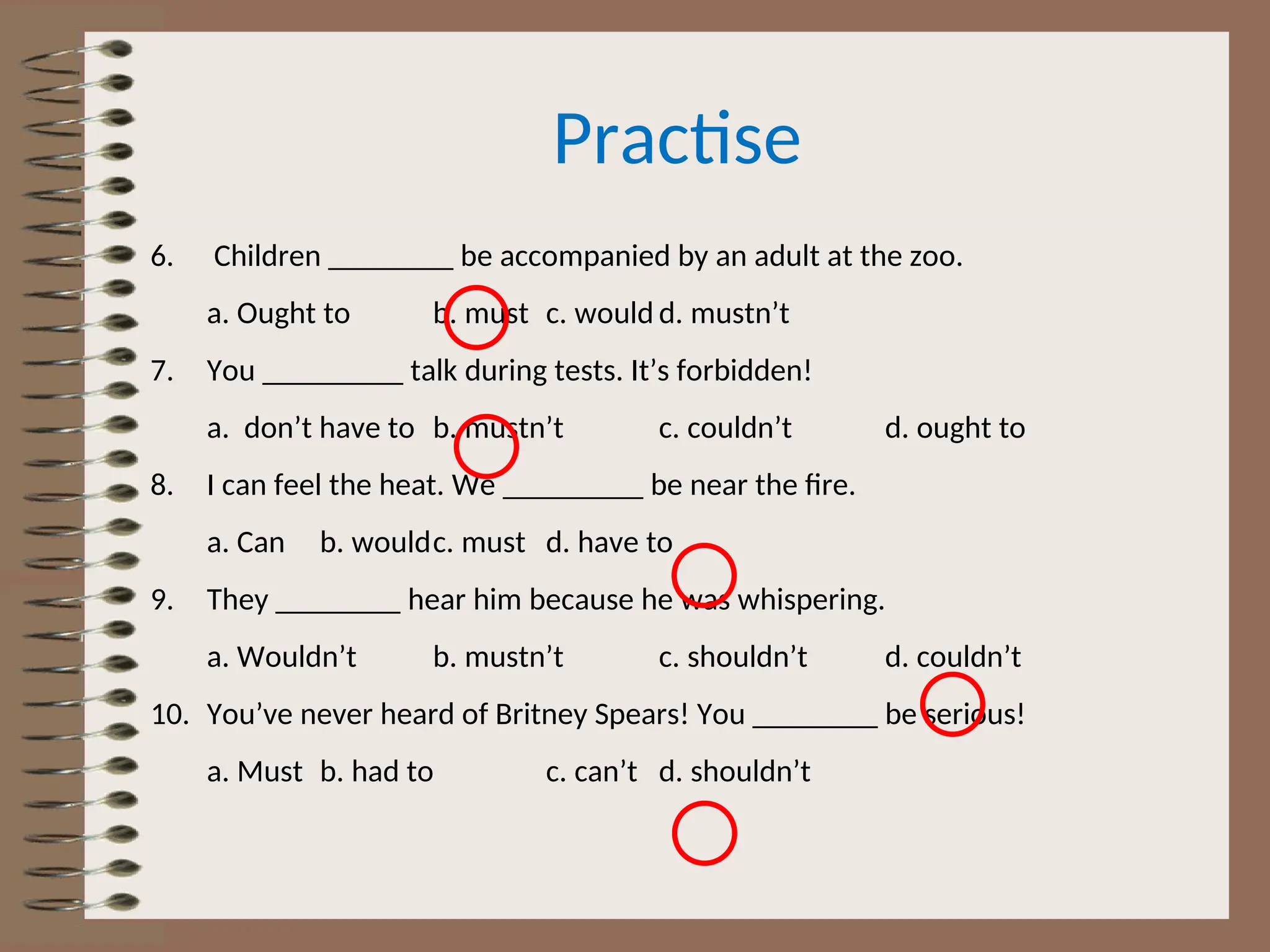 Practise
6. Children ________ be accompanied by an adult at the zoo.
a. Ought to b. must c. would d. mustn’t
7. You _________ talk during tests. It’s forbidden!
a. don’t have to b. mustn’t c. couldn’t d. ought to
8. I can feel the heat. We _________ be near the fire.
a. Can b. wouldc. must d. have to
9. They ________ hear him because he was whispering.
a. Wouldn’t b. mustn’t c. shouldn’t d. couldn’t
10. You’ve never heard of Britney Spears! You ________ be serious!
a. Must b. had to c. can’t d. shouldn’t
 