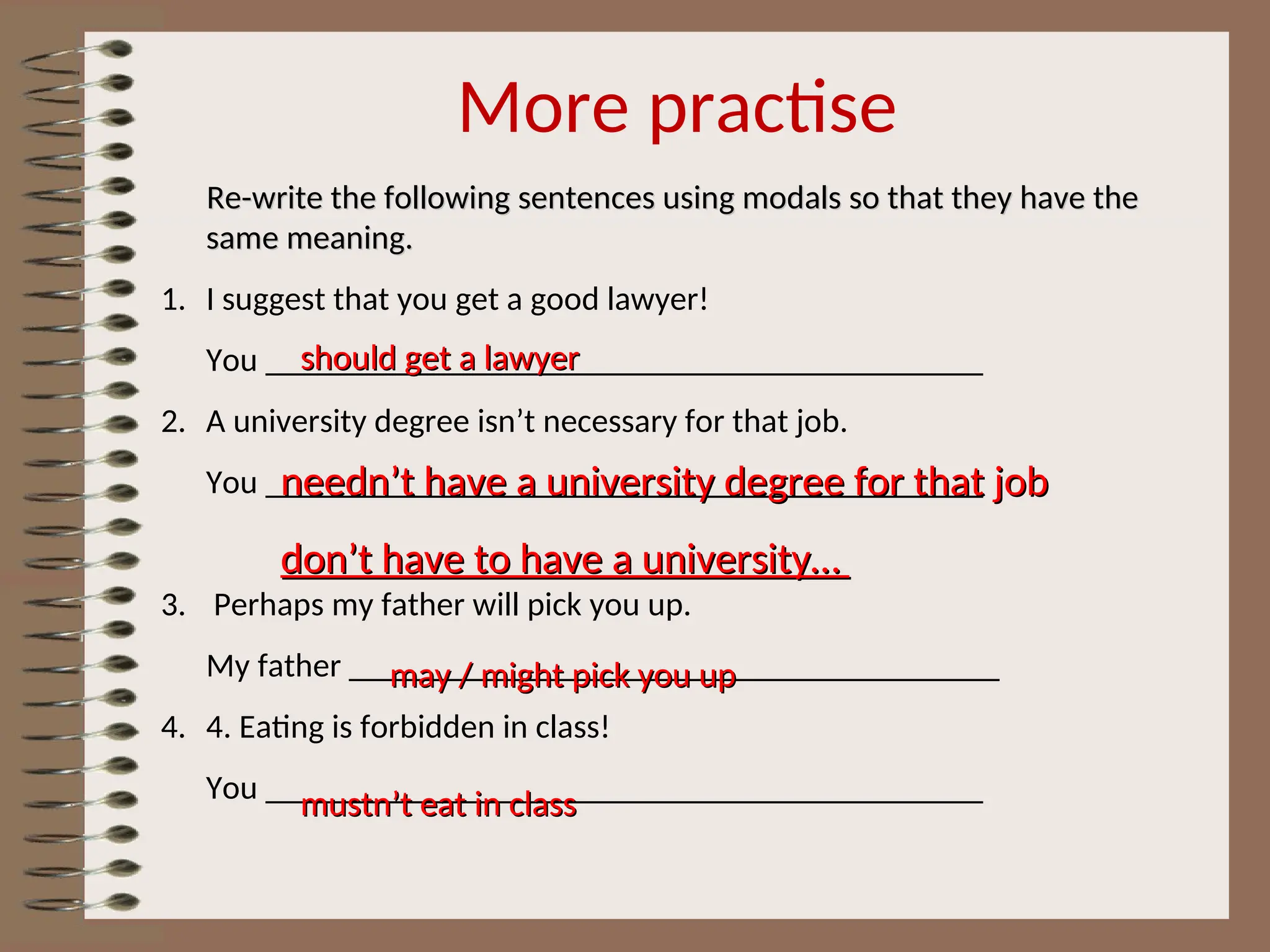 More practise
Re-write the following sentences using modals so that they have the
Re-write the following sentences using modals so that they have the
same meaning.
same meaning.
1. I suggest that you get a good lawyer!
You ___________________________________________
2. A university degree isn’t necessary for that job.
You ___________________________________________
3. Perhaps my father will pick you up.
My father _______________________________________
4. 4. Eating is forbidden in class!
You ___________________________________________
should get a lawyer
should get a lawyer
needn’t have a university degree for that job
needn’t have a university degree for that job
don’t have to have a university…
don’t have to have a university…
may / might pick you up
may / might pick you up
mustn’t eat in class
mustn’t eat in class
 