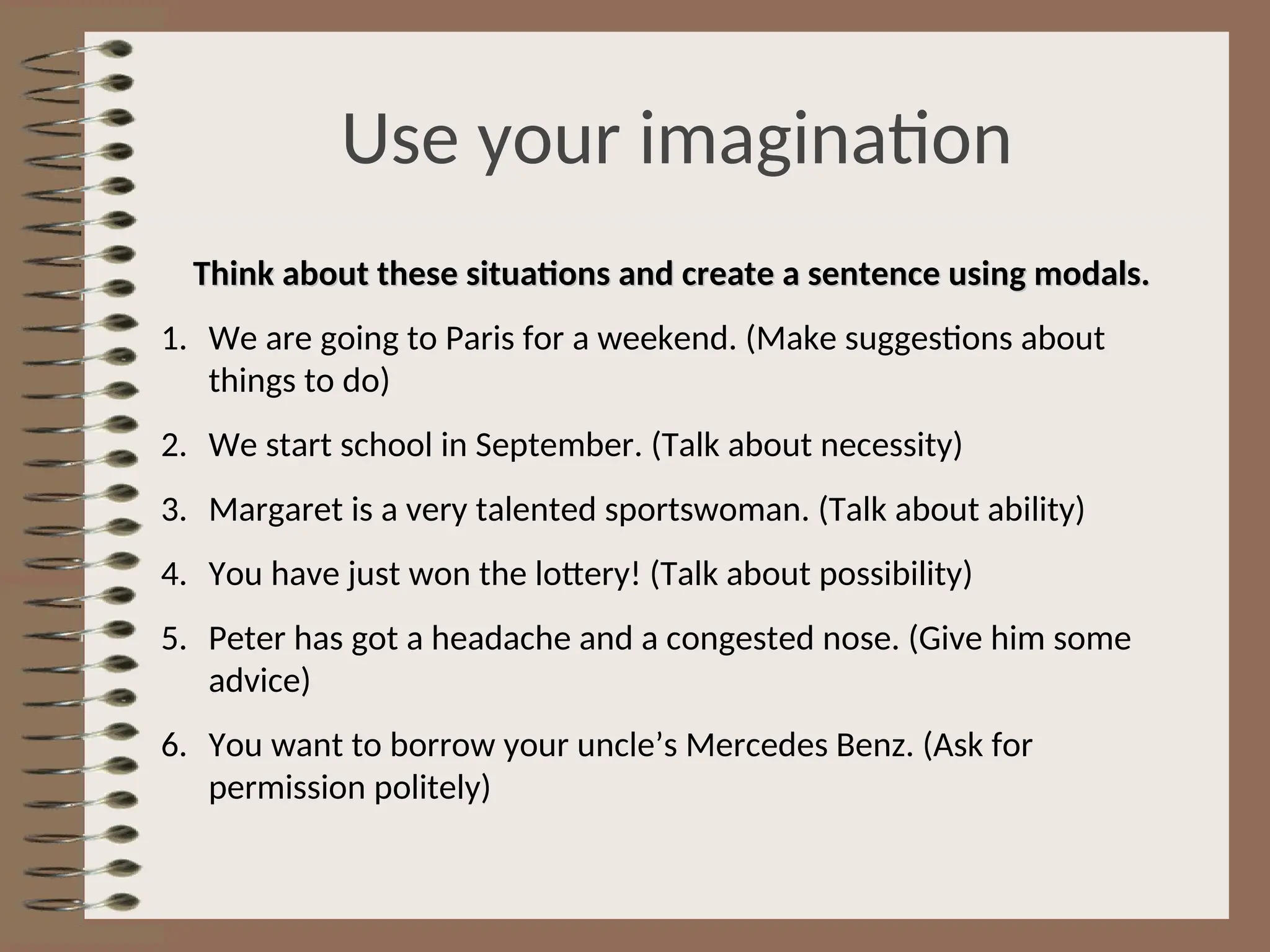 Use your imagination
Think about these situations and create a sentence using modals.
Think about these situations and create a sentence using modals.
1. We are going to Paris for a weekend. (Make suggestions about
things to do)
2. We start school in September. (Talk about necessity)
3. Margaret is a very talented sportswoman. (Talk about ability)
4. You have just won the lottery! (Talk about possibility)
5. Peter has got a headache and a congested nose. (Give him some
advice)
6. You want to borrow your uncle’s Mercedes Benz. (Ask for
permission politely)
 