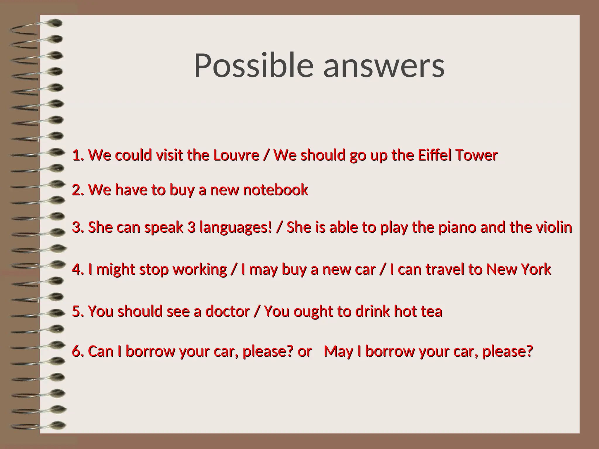 Possible answers
1. We could visit the Louvre / We should go up the Eiffel Tower
1. We could visit the Louvre / We should go up the Eiffel Tower
2. We have to buy a new notebook
2. We have to buy a new notebook
3. She can speak 3 languages! / She is able to play the piano and the violin
3. She can speak 3 languages! / She is able to play the piano and the violin
4. I might stop working / I may buy a new car / I can travel to New York
4. I might stop working / I may buy a new car / I can travel to New York
5. You should see a doctor / You ought to drink hot tea
5. You should see a doctor / You ought to drink hot tea
6. Can I borrow your car, please? or May I borrow your car, please?
6. Can I borrow your car, please? or May I borrow your car, please?
 