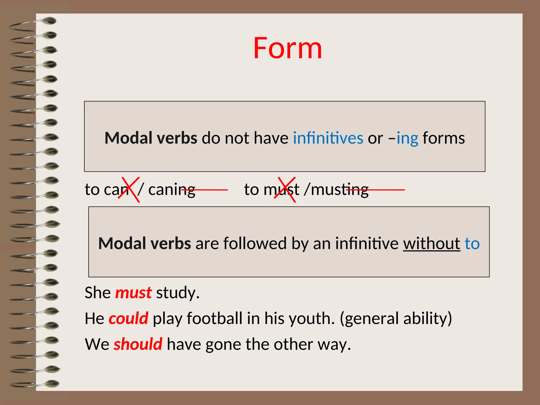 Form
to can / caning to must /musting
She must study.
He could play football in his youth. (general ability)
We should have gone the other way.
Modal verbs do not have infinitives or –ing forms
Modal verbs are followed by an infinitive without to
 