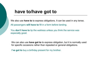 have to/have got to We also use  have to  to express obligations. It can be used in any tense.  All passengers  will have to  fill in a form before landing. You  don’t have to  tip the waitress unless you think the service was  especially good. We can also use  have got to  to express obligation, but it is normally used for specific occasions rather than repeated or general obligations. I ’ve got to  buy a birthday present for my brother. 