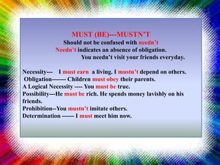 MUST (BE)---MUSTN’T
Should not be confused with needn’t
Needn’t indicates an absence of obligation.
You needn’t visit your friends everyday.
Necessity--- I must earn a living. I mustn’t depend on others.
Obligation------- Children must obey their parents.
A Logical Necessity ---- You must be true.
Possibility---He must be rich. He spends money lavishly on his
friends.
Prohibition--You mustn’t imitate others.
Determination ------ I must meet him now.
 