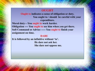 OUGHT
Ought to indicates a sense of obligation or duty.
You ought to / should be careful with your
expenditure.
Moral duty—You ought to work harder.
Obligation ---- You ought to see him when you get there.
Soft Command or Advice ----- You ought to finish your
assignment on time.
DARE
It is followed by an infinitive without ‘to’.
He dare not ask her.
She dare not oppose me.
 