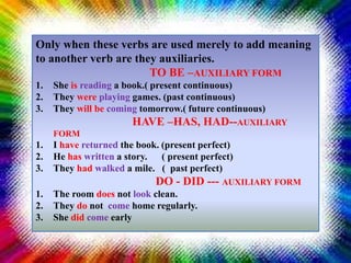 Only when these verbs are used merely to add meaning
to another verb are they auxiliaries.
TO BE –AUXILIARY FORM
1. She is reading a book.( present continuous)
2. They were playing games. (past continuous)
3. They will be coming tomorrow.( future continuous)
HAVE –HAS, HAD--AUXILIARY
FORM
1. I have returned the book. (present perfect)
2. He has written a story. ( present perfect)
3. They had walked a mile. ( past perfect)
DO - DID --- AUXILIARY FORM
1. The room does not look clean.
2. They do not come home regularly.
3. She did come early
 