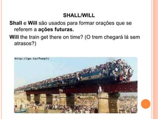 SHALL/WILL
Shall e Will são usados para formar orações que se
referem a ações futuras.
Will the train get there on time? (O trem chegará lá sem
atrasos?)
 