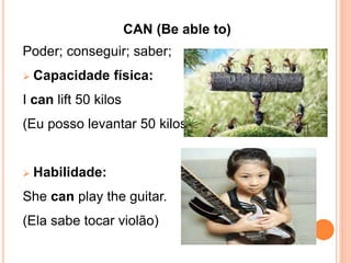CAN (Be able to)
Poder; conseguir; saber;
 Capacidade física:
I can lift 50 kilos
(Eu posso levantar 50 kilos)
 Habilidade:
She can play the guitar.
(Ela sabe tocar violão)
 
