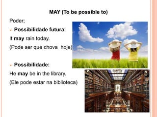 MAY (To be possible to)
Poder;
 Possibilidade futura:
It may rain today.
(Pode ser que chova hoje)
 Possibilidade:
He may be in the library.
(Ele pode estar na biblioteca)
 