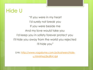 Hide U
“If you were in my heart
I'd surely not break you
If you were beside me
And my love would take you
I'd keep you in safety forever protect you
I'll hide you away from the world you rejected
I'll hide you”
Link: http://www.vagalume.com.br/kosheen/hide-
u.html#ixzz3kdRA16j4
 