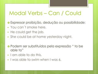 Modal Verbs – Can / Could
 Expressar proibição, dedução ou possibilidade:
 You can´t smoke here.
 He could get the job.
 She could be at home yesterday night.
 Podem ser substituídos pela expressão “ to be
able to”
 I am able to do this.
 I was able to swim when I was 6.
 