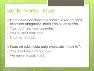 Modal Verbs - Must
 Com correspondência a “deve”, é usado para
expressar obrigação, proibição ou dedução.
 You must help your parentes.
 You mustn´t park here.
 She must be sick.
 Pode ser substituído pela expressão “have to”.
 You don´t have to go now.
 We have to work hard.
 
