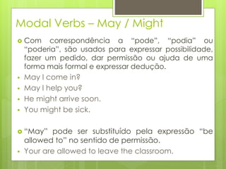 Modal Verbs – May / Might
 Com correspondência a “pode”, “podia” ou
“poderia”, são usados para expressar possibilidade,
fazer um pedido, dar permissão ou ajuda de uma
forma mais formal e expressar dedução.
 May I come in?
 May I help you?
 He might arrive soon.
 You might be sick.
 “May” pode ser substituído pela expressão “be
allowed to” no sentido de permissão.
 Your are allowed to leave the classroom.
 