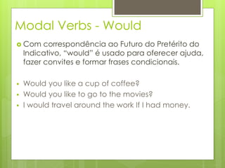 Modal Verbs - Would
 Com correspondência ao Futuro do Pretérito do
Indicativo, “would” é usado para oferecer ajuda,
fazer convites e formar frases condicionais.
 Would you like a cup of coffee?
 Would you like to go to the movies?
 I would travel around the work If I had money.
 