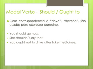 Modal Verbs – Should / Ought to
 Com correspondencia a “deve”, “deveria”, são
usados para expressar conselho.
 You should go now.
 She shouldn´t say that.
 You ought not to drive after take medicines.
 