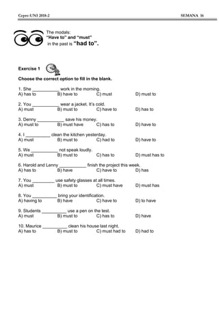 Cepre-UNI 2018-2 SEMANA 16
The modals:
“Have to” and “must”
in the past is “had to”.
Exercise 1
Choose the correct option to fill in the blank.
1. She ___________ work in the morning.
A) has to B) have to C) must D) must to
2. You ___________ wear a jacket. It’s cold.
A) must B) must to C) have to D) has to
3. Denny ___________ save his money.
A) must to B) must have C) has to D) have to
4. I __________ clean the kitchen yesterday.
A) must B) must to C) had to D) have to
5. We ___________ not speak loudly.
A) must B) must to C) has to D) must has to
6. Harold and Lenny ___________ finish the project this week.
A) has to B) have C) have to D) has
7. You _________ use safety glasses at all times.
A) must B) must to C) must have D) must has
8. You __________ bring your identification.
A) having to B) have C) have to D) to have
9. Students __________ use a pen on the test.
A) must B) must to C) has to D) have
10. Maurice __________ clean his house last night.
A) has to B) must to C) must had to D) had to
 