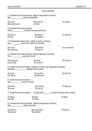 Cepre-UNI 2018-2 SEMANA 16
EVALUATION
1. Choose the correct answer. (Elija la respuesta correcta).
We ___________ use the password.
A) must B) must to C) has to
D) must has to E) has
2. Choose the correct answer.
They ___________ bring the money tomorrow.
A) has to B) had to C) have to
D) has E) doesn’t.
3. Choose the correct verb. (Elija el verbo correcto).
You _________ wear the uniform at all times.
A) must B) must to C) must have
D) must has E) has to
4. Choose the correct adverb. (Elija el adverbio correcto).
You __________ wait until 10 am.
A) having to B) have C) have to
D) to have E) must to
5. Circle the correct answer. (Haga un círculo a la respuesta correcta).
Students __________ register by last week.
A) must B) must to C) have to
D) had to E) did must
6. Circle the correct answer.
You __________ arrive on time.
A) has to B) must to C) have to
D) have E) can to
7. Circle the correct answer. Carlos and I ______ a ferry to Iquitos last summer.
A) drove B) ride C) take
D) rode E) drive
8. Choose the correct answer. (Elija la respuesta correcta).
She ___________ work tomorrow.
A) must to B) must have C) has to
D) have to E) couldn’t
 