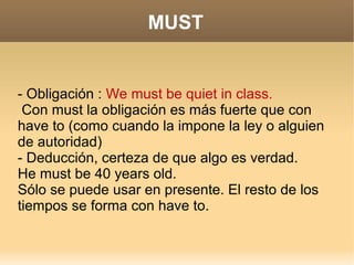 MUST


- Obligación : We must be quiet in class.
 Con must la obligación es más fuerte que con
have to (como cuando la impone la ley o alguien
de autoridad)
- Deducción, certeza de que algo es verdad.
He must be 40 years old.
Sólo se puede usar en presente. El resto de los
tiempos se forma con have to.
 