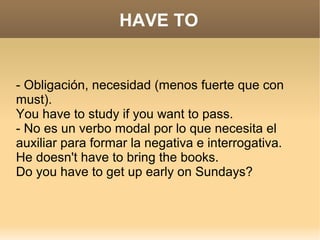 HAVE TO


- Obligación, necesidad (menos fuerte que con
must).
You have to study if you want to pass.
- No es un verbo modal por lo que necesita el
auxiliar para formar la negativa e interrogativa.
He doesn't have to bring the books.
Do you have to get up early on Sundays?
 