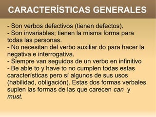 CARACTERÍSTICAS GENERALES
- Son verbos defectivos (tienen defectos).
- Son invariables; tienen la misma forma para
todas las personas.
- No necesitan del verbo auxiliar do para hacer la
negativa e interrogativa.
- Siempre van seguidos de un verbo en infinitivo
- Be able to y have to no cumplen todas estas
características pero sí algunos de sus usos
(habilidad, obligación). Estas dos formas verbales
suplen las formas de las que carecen can y
must.
 