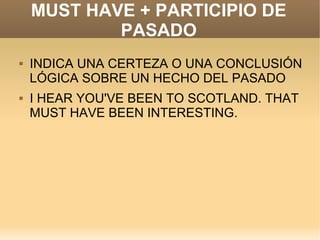 MUST HAVE + PARTICIPIO DE
            PASADO
   INDICA UNA CERTEZA O UNA CONCLUSIÓN
    LÓGICA SOBRE UN HECHO DEL PASADO
   I HEAR YOU'VE BEEN TO SCOTLAND. THAT
    MUST HAVE BEEN INTERESTING.
 
