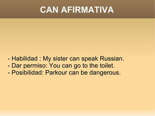 CAN AFIRMATIVA




- Habilidad : My sister can speak Russian.
- Dar permiso: You can go to the toilet.
- Posibilidad: Parkour can be dangerous.
 