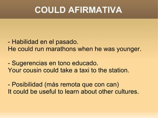 COULD AFIRMATIVA


- Habilidad en el pasado.
He could run marathons when he was younger.

- Sugerencias en tono educado.
Your cousin could take a taxi to the station.

- Posibilidad (más remota que con can)
It could be useful to learn about other cultures.
 