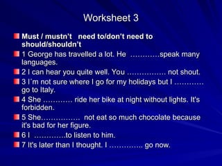 Worksheet 3
Worksheet 3
Must / mustn’t need to/don’t need to
Must / mustn’t need to/don’t need to
should/shouldn’t
should/shouldn’t
1 George has travelled a lot. He …………speak many
1 George has travelled a lot. He …………speak many
languages.
languages.
2 I can hear you quite well. You ……………. not shout.
2 I can hear you quite well. You ……………. not shout.
3 I´m not sure where I go for my holidays but I …………
3 I´m not sure where I go for my holidays but I …………
go to Italy.
go to Italy.
4 She ………… ride her bike at night without lights. It's
4 She ………… ride her bike at night without lights. It's
forbidden.
forbidden.
5 She……………. not eat so much chocolate because
5 She……………. not eat so much chocolate because
it's bad for her figure.
it's bad for her figure.
6 I ………….to listen to him.
6 I ………….to listen to him.
7 It's later than I thought. I ………….. go now.
7 It's later than I thought. I ………….. go now.
 