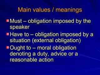 Main values / meanings
Main values / meanings
Must – obligation imposed by the
Must – obligation imposed by the
speaker
speaker
Have to – obligation imposed by a
Have to – obligation imposed by a
situation (external obligation)
situation (external obligation)
Ought to – moral obligation
Ought to – moral obligation
denoting a duty, advice or a
denoting a duty, advice or a
reasonable action
reasonable action
 