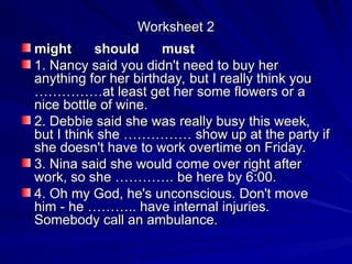 Worksheet 2
Worksheet 2
might should must
might should must
1. Nancy said you didn't need to buy her
1. Nancy said you didn't need to buy her
anything for her birthday, but I really think you
anything for her birthday, but I really think you
……………at least get her some flowers or a
……………at least get her some flowers or a
nice bottle of wine.
nice bottle of wine.
2. Debbie said she was really busy this week,
2. Debbie said she was really busy this week,
but I think she …………… show up at the party if
but I think she …………… show up at the party if
she doesn't have to work overtime on Friday.
she doesn't have to work overtime on Friday.
3. Nina said she would come over right after
3. Nina said she would come over right after
work, so she …………. be here by 6:00.
work, so she …………. be here by 6:00.
4. Oh my God, he's unconscious. Don't move
4. Oh my God, he's unconscious. Don't move
him - he ……….. have internal injuries.
him - he ……….. have internal injuries.
Somebody call an ambulance.
Somebody call an ambulance.
 