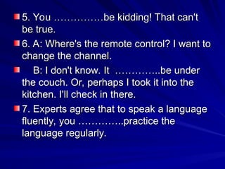 5. You ……………be kidding! That can't
5. You ……………be kidding! That can't
be true.
be true.
6. A: Where's the remote control? I want to
6. A: Where's the remote control? I want to
change the channel.
change the channel.
B: I don't know. It …………..be under
B: I don't know. It …………..be under
the couch. Or, perhaps I took it into the
the couch. Or, perhaps I took it into the
kitchen. I'll check in there.
kitchen. I'll check in there.
7. Experts agree that to speak a language
7. Experts agree that to speak a language
fluently, you …………..practice the
fluently, you …………..practice the
language regularly.
language regularly.
 