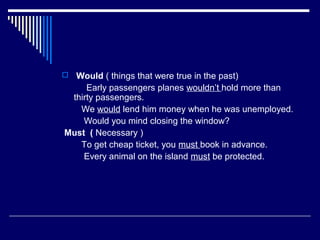  Would ( things that were true in the past)
Early passengers planes wouldn’t hold more than
thirty passengers.
We would lend him money when he was unemployed.
Would you mind closing the window?
Must ( Necessary )
To get cheap ticket, you must book in advance.
Every animal on the island must be protected.
 