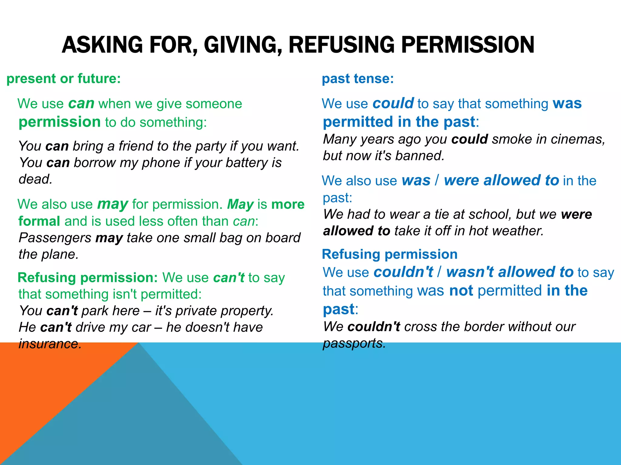 ASKING FOR, GIVING, REFUSING PERMISSION
present or future:
We use can when we give someone
permission to do something:
You can bring a friend to the party if you want.
You can borrow my phone if your battery is
dead.
We also use may for permission. May is more
formal and is used less often than can:
Passengers may take one small bag on board
the plane.
Refusing permission: We use can't to say
that something isn't permitted:
You can't park here – it's private property.
He can't drive my car – he doesn't have
insurance.
past tense:
We use could to say that something was
permitted in the past:
Many years ago you could smoke in cinemas,
but now it's banned.
We also use was / were allowed to in the
past:
We had to wear a tie at school, but we were
allowed to take it off in hot weather.
Refusing permission
We use couldn't / wasn't allowed to to say
that something was not permitted in the
past:
We couldn't cross the border without our
passports.
 
