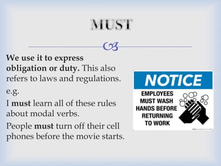 
We use it to express
obligation or duty. This also
refers to laws and regulations.
e.g.
I must learn all of these rules
about modal verbs.
People must turn off their cell
phones before the movie starts.
 
