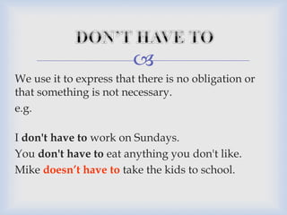 
We use it to express that there is no obligation or
that something is not necessary.
e.g.
I don't have to work on Sundays.
You don't have to eat anything you don't like.
Mike doesn’t have to take the kids to school.
 
