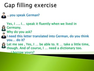 …you speak German?
Yes, I …. I… speak it fluently when we lived in
Germany.
Why do you ask?
I need this letter translated into German, do you think
you… do it?
Let me see , Yes, I … be able to. It … take a little time,
though. And of course, I … need a dictionary too.
… I borrow yours?to
 