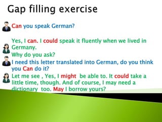 Can you speak German?
Yes, I can. I could speak it fluently when we lived in
Germany.
Why do you ask?
I need this letter translated into German, do you think
you Can do it?
Let me see , Yes, I might be able to. It could take a
little time, though. And of course, I may need a
dictionary too. May I borrow yours?
 