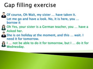 Of course, Oh Wait, my sister … have taken it.
Let me go and have a look. No, it is here, you …
borrow it
Oh Yes, your sister is a German teacher, you … have a
Asked her.
She is on holiday at the moment, and this … wait. I
need it for tomorrow.
I … not be able to do it for tomorrow, but I … do it for
Wednesday.
 
