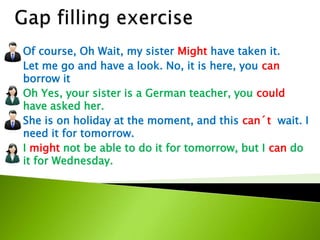 Of course, Oh Wait, my sister Might have taken it.
Let me go and have a look. No, it is here, you can
borrow it
Oh Yes, your sister is a German teacher, you could
have asked her.
She is on holiday at the moment, and this can´t wait. I
need it for tomorrow.
I might not be able to do it for tomorrow, but I can do
it for Wednesday.
 