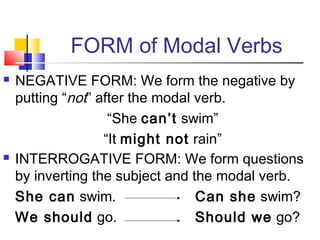 FORM of Modal Verbs
   NEGATIVE FORM: We form the negative by
    putting “not” after the modal verb.
                    “She can’t swim”
                   “It might not rain”
   INTERROGATIVE FORM: We form questions
    by inverting the subject and the modal verb.
    She can swim.                 Can she swim?
    We should go.                 Should we go?
 