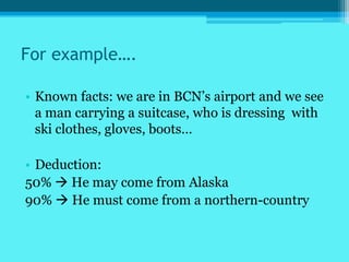 For example….

• Known facts: we are in BCN’s airport and we see
  a man carrying a suitcase, who is dressing with
  ski clothes, gloves, boots…

• Deduction:
50%  He may come from Alaska
90%  He must come from a northern-country
 