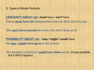 5. Types of Modal Perfects:
CERTAINTY ABOUT sth: must have / can’t have
Danny must have felt disappointed when he didn't win the prize.
She can't have passed the exam, she didn't study at all.
POSSIBILITY ABOUT sth : may / might / could have
He may / might have gone to the cinema
The situation is bad but it could have been worse. (it was possible
but it didn't happen)
 