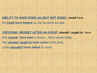 ABILITY TO HAVE DONE sth (BUT NOT DONE): could have
He could have helped us, but he came too late.
CRITICISM / REGRET AFTER AN EVENT: should / ought to have
She should have seen a doctor…She’s worse today.
You should / ought to have come to the party
Linda shouldn't have talked so much
 